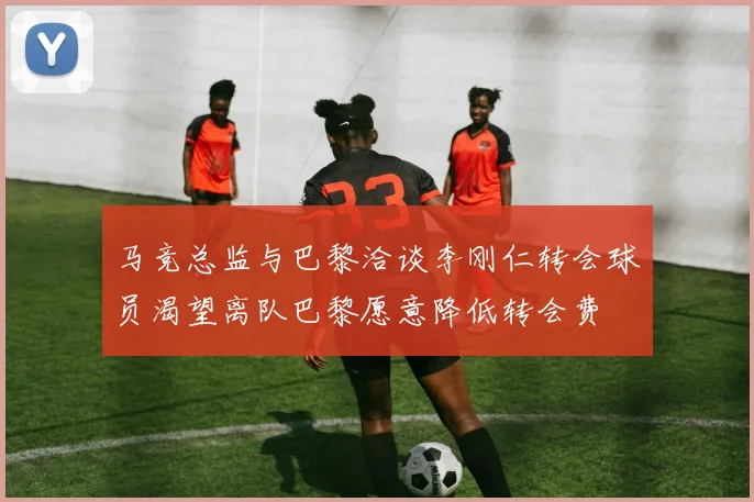马竞总监与巴黎洽谈李刚仁转会球员渴望离队巴黎愿意降低转会费