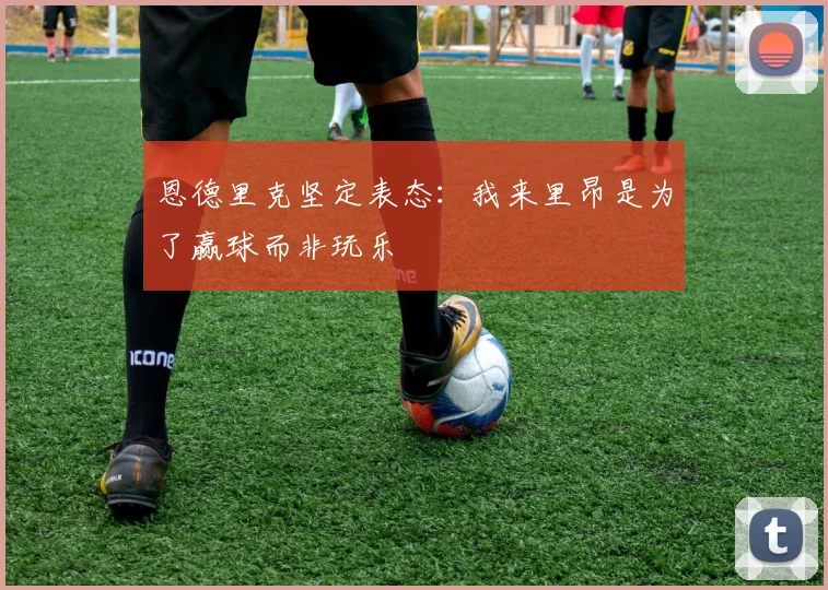 恩德里克坚定表态：我来里昂是为了赢球而非玩乐