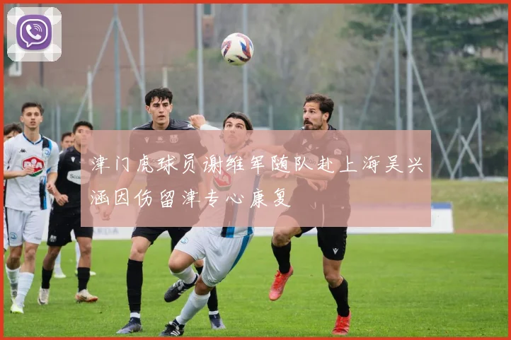 津门虎球员谢维军随队赴上海吴兴涵因伤留津专心康复