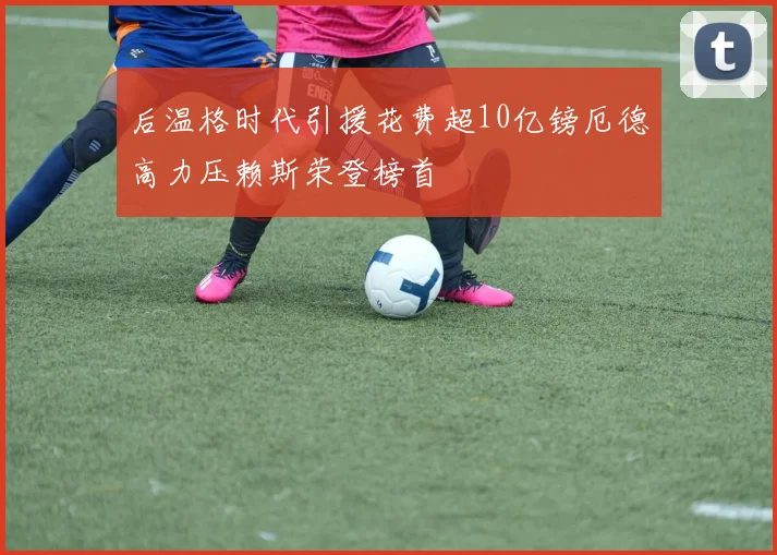 后温格时代引援花费超10亿镑厄德高力压赖斯荣登榜首