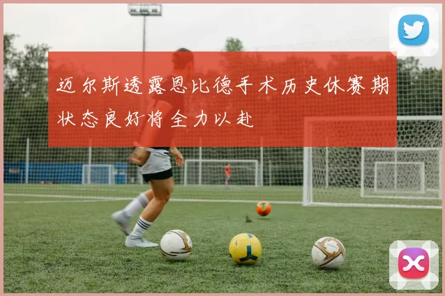 迈尔斯透露恩比德手术历史休赛期状态良好将全力以赴