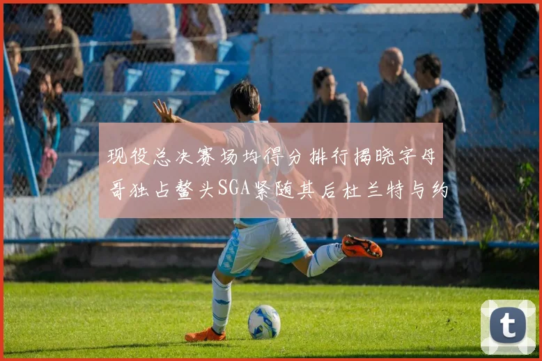 现役总决赛场均得分排行揭晓字母哥独占鳌头SGA紧随其后杜兰特与约基奇争夺第三