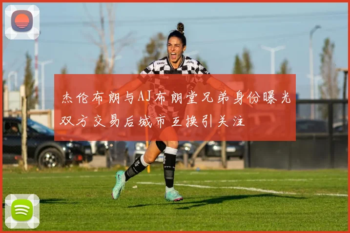 杰伦布朗与AJ布朗堂兄弟身份曝光双方交易后城市互换引关注