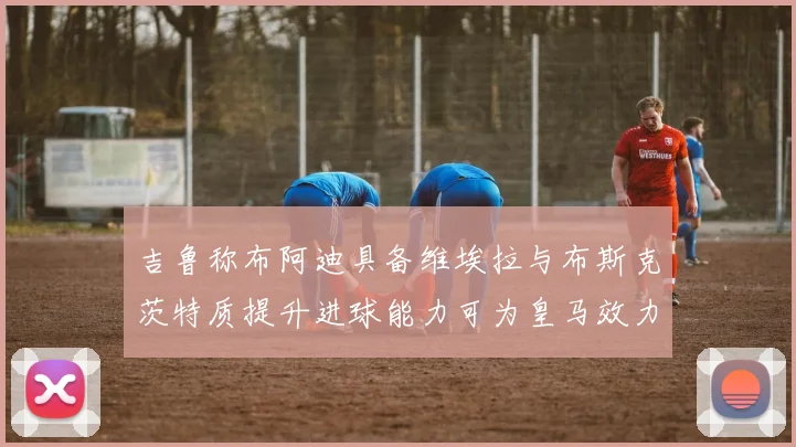 吉鲁称布阿迪具备维埃拉与布斯克茨特质提升进球能力可为皇马效力