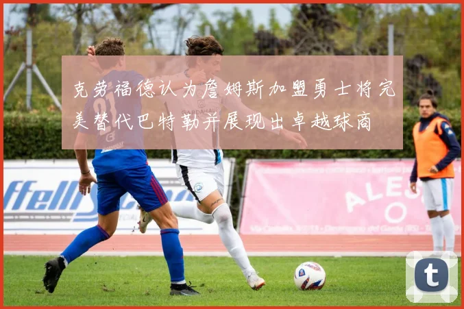 克劳福德认为詹姆斯加盟勇士将完美替代巴特勒并展现出卓越球商