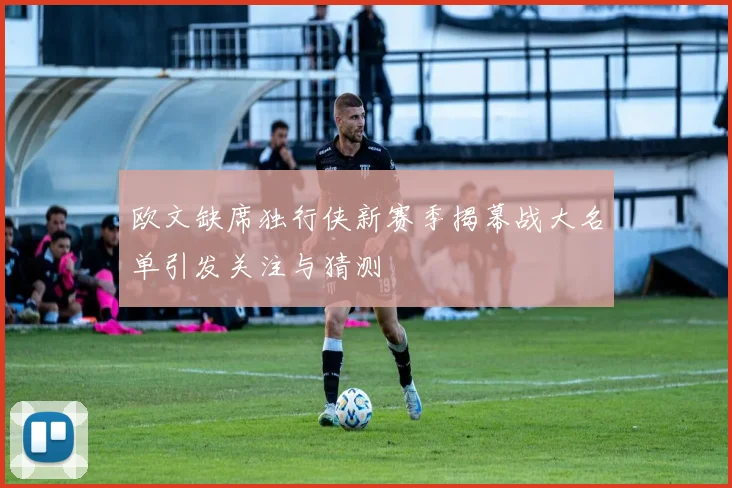 欧文缺席独行侠新赛季揭幕战大名单引发关注与猜测