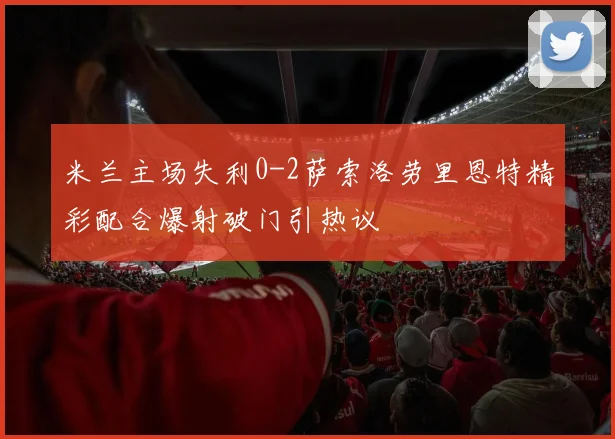 米兰主场失利0-2萨索洛劳里恩特精彩配合爆射破门引热议