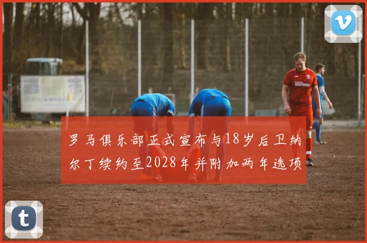 罗马俱乐部正式宣布与18岁后卫纳尔丁续约至2028年并附加两年选项