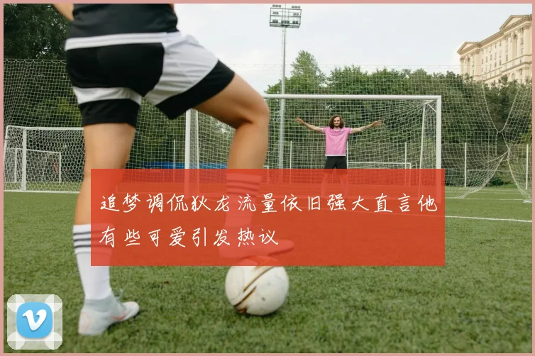 追梦调侃狄龙流量依旧强大直言他有些可爱引发热议