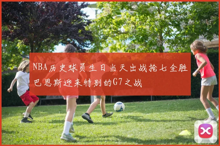 NBA历史球员生日当天出战抢七全胜巴恩斯迎来特别的G7之战