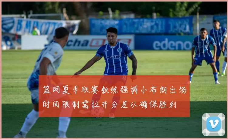 篮网夏季联赛教练强调小布朗出场时间限制需拉开分差以确保胜利