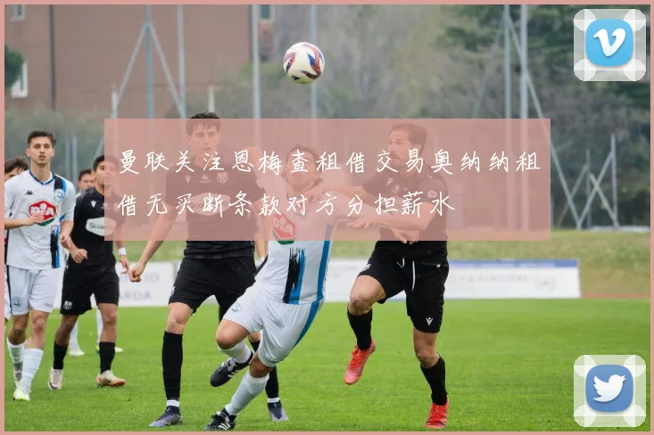 曼联关注恩梅查租借交易奥纳纳租借无买断条款对方分担薪水