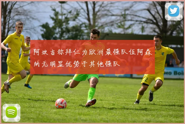 阿坎吉称拜仁为欧洲最强队伍阿森纳无明显优势于其他强队