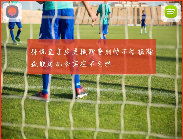 孙悦直言应更换斯普利特不给杨瀚森锻炼机会实在不合理