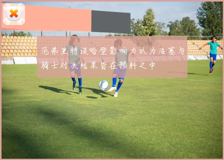 范弗里特谈哈登影响力认为活塞与骑士对决结果皆在预料之中